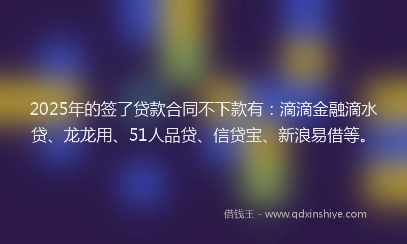2025年的签了贷款合同不下款有：滴滴金融滴水贷、龙龙用、51人品贷、信贷宝、新浪易借等。