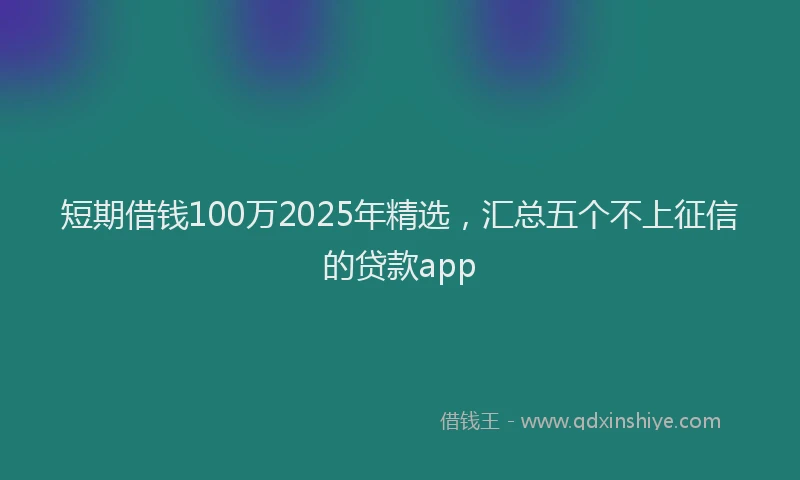 短期借钱100万2025年精选，汇总五个不上征信的贷款app