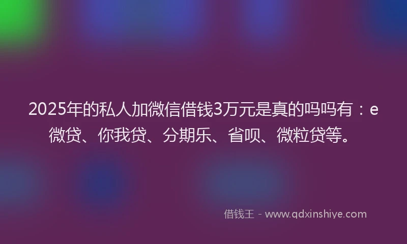 2025年的私人加微信借钱3万元是真的吗吗有：e微贷、你我贷、分期乐、省呗、微粒贷等。