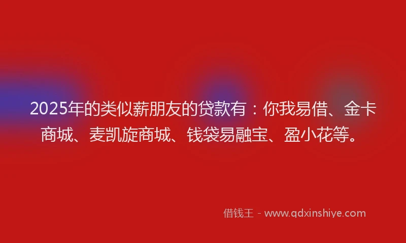 2025年的类似薪朋友的贷款有：你我易借、金卡商城、麦凯旋商城、钱袋易融宝、盈小花等。
