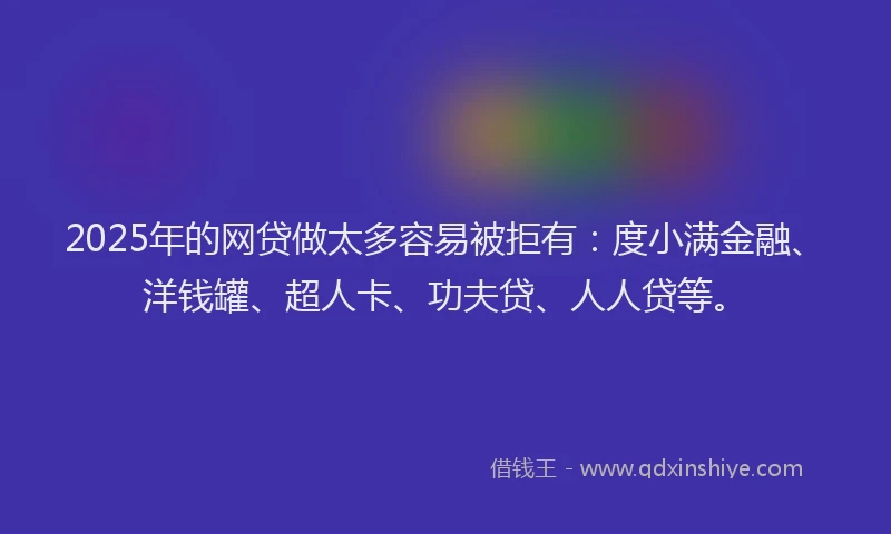 2025年的网贷做太多容易被拒有：度小满金融、洋钱罐、超人卡、功夫贷、人人贷等。