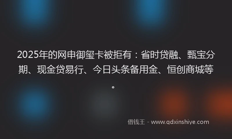 2025年的网申御玺卡被拒有:省时贷融、甄宝分期、现金贷易行、今日头条备用金、恒创商城等。