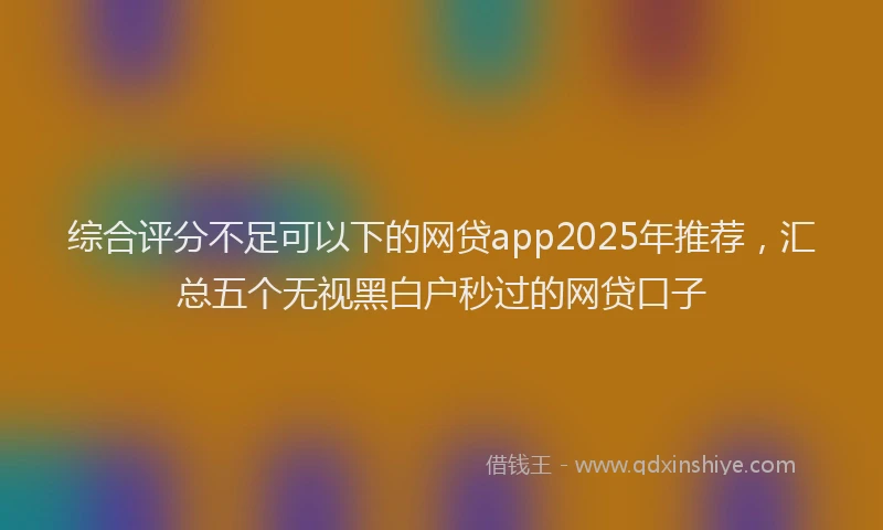 综合评分不足可以下的网贷app2025年推荐，汇总五个无视黑白户秒过的网贷口子