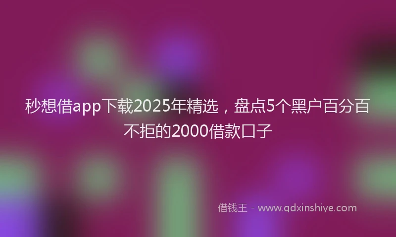 秒想借app下载2025年精选，盘点5个黑户百分百不拒的2000借款口子