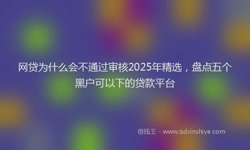 网贷为什么会不通过审核2025年精选，盘点五个黑户可以下的贷款平台