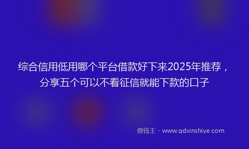 综合信用低用哪个平台借款好下来2025年推荐，分享五个可以不看征信就能下款的口子