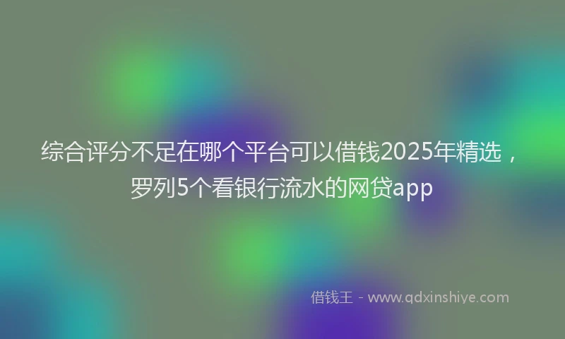 综合评分不足在哪个平台可以借钱2025年精选，罗列5个看银行流水的网贷app