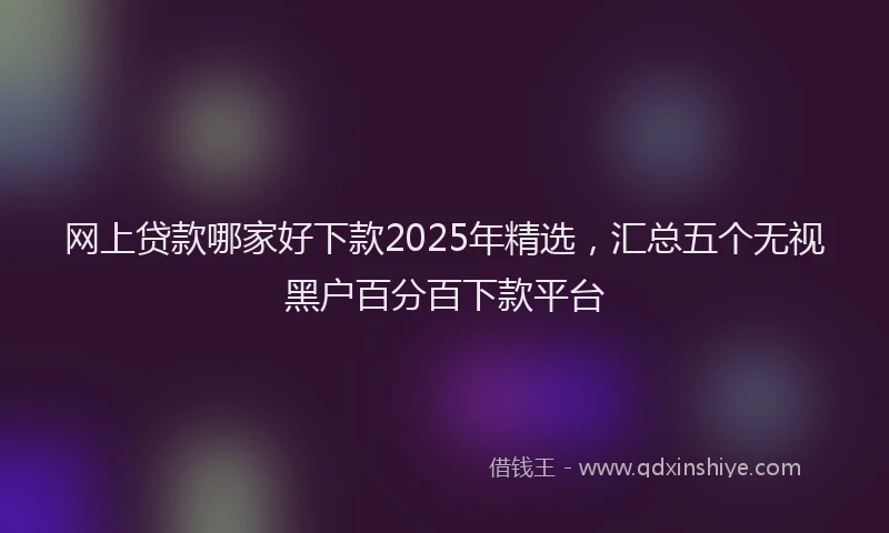 网上贷款哪家好下款2025年精选，汇总五个无视黑户百分百下款平台