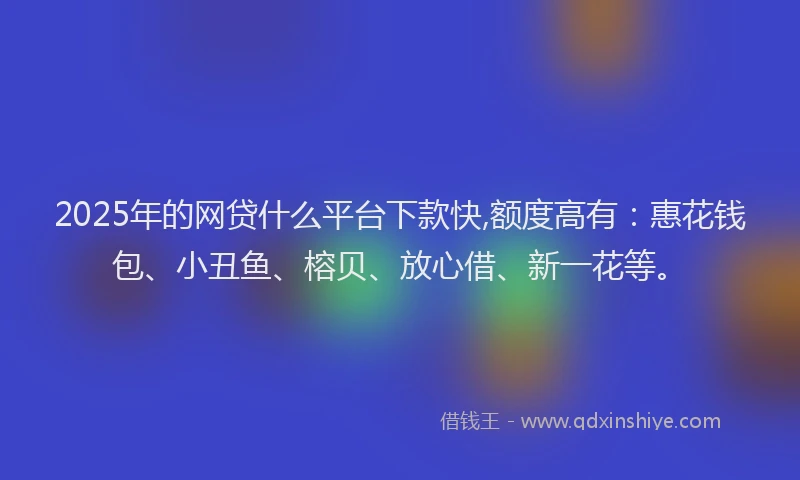2025年的网贷什么平台下款快,额度高有：惠花钱包、小丑鱼、榕贝、放心借、新一花等。