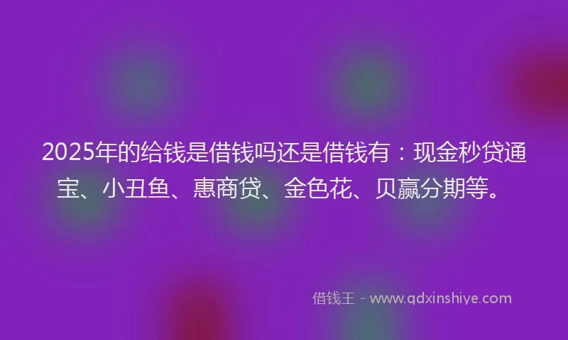 2025年的给钱是借钱吗还是借钱有：现金秒贷通宝、小丑鱼、惠商贷、金色花、贝赢分期等。