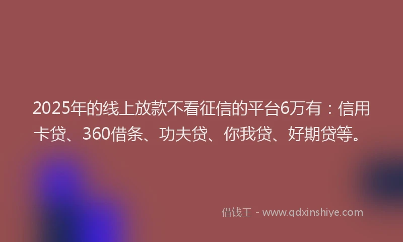 2025年的线上放款不看征信的平台6万有：信用卡贷、360借条、功夫贷、你我贷、好期贷等。