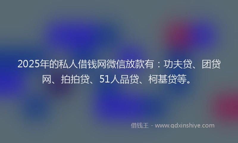 2025年的私人借钱网微信放款有：功夫贷、团贷网、拍拍贷、51人品贷、柯基贷等。