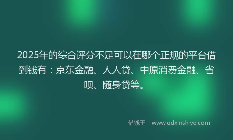 2025年的综合评分不足可以在哪个正规的平台借到钱有：京东金融、人人贷、中原消费金融、省呗、随身贷等。
