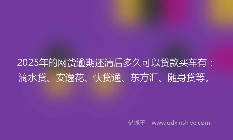 2025年的网货逾期还清后多久可以贷款买车有：滴水贷、安逸花、快贷通、东方汇、随身贷等。