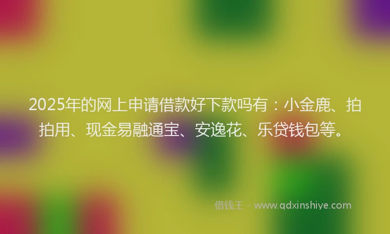 2025年的网上申请借款好下款吗有：小金鹿、拍拍用、现金易融通宝、安逸花、乐贷钱包等。