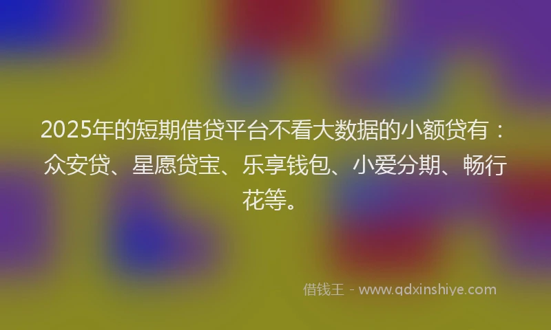 2025年的短期借贷平台不看大数据的小额贷有：众安贷、星愿贷宝、乐享钱包、小爱分期、畅行花等。