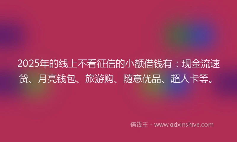 2025年的线上不看征信的小额借钱有：现金流速贷、月亮钱包、旅游购、随意优品、超人卡等。