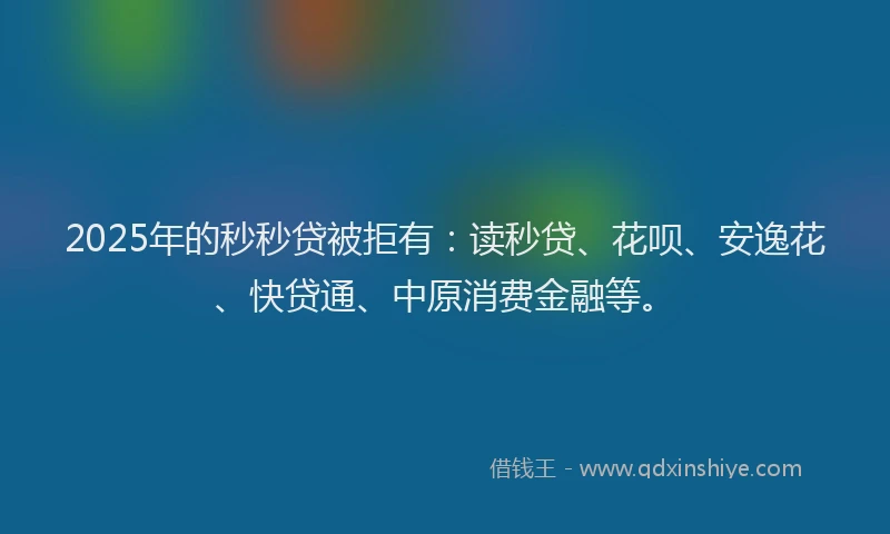2025年的秒秒贷被拒有：读秒贷、花呗、安逸花、快贷通、中原消费金融等。
