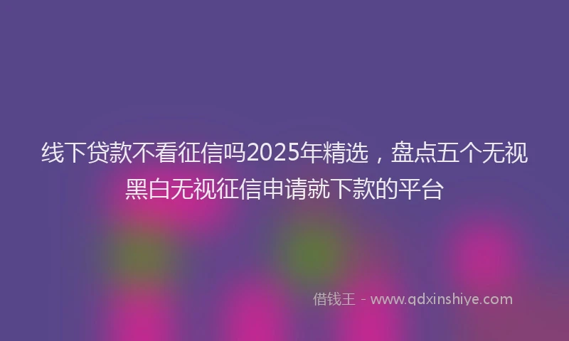 线下贷款不看征信吗2025年精选，盘点五个无视黑白无视征信申请就下款的平台