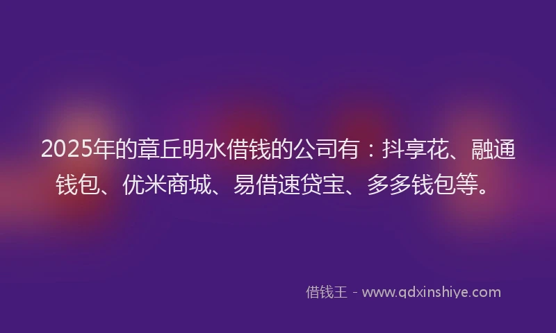 2025年的章丘明水借钱的公司有：抖享花、融通钱包、优米商城、易借速贷宝、多多钱包等。