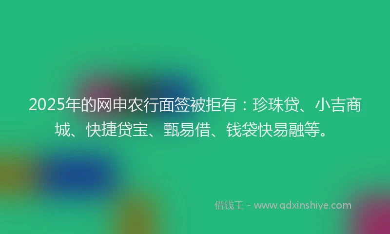 2025年的网申农行面签被拒有：珍珠贷、小吉商城、快捷贷宝、甄易借、钱袋快易融等。