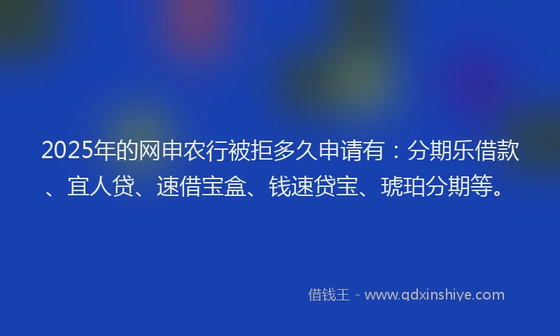 2025年的网申农行被拒多久申请有：分期乐借款、宜人贷、速借宝盒、钱速贷宝、琥珀分期等。