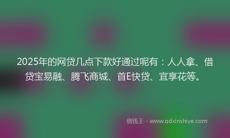 2025年的网贷几点下款好通过呢有：人人拿、借贷宝易融、腾飞商城、首E快贷、宜享花等。