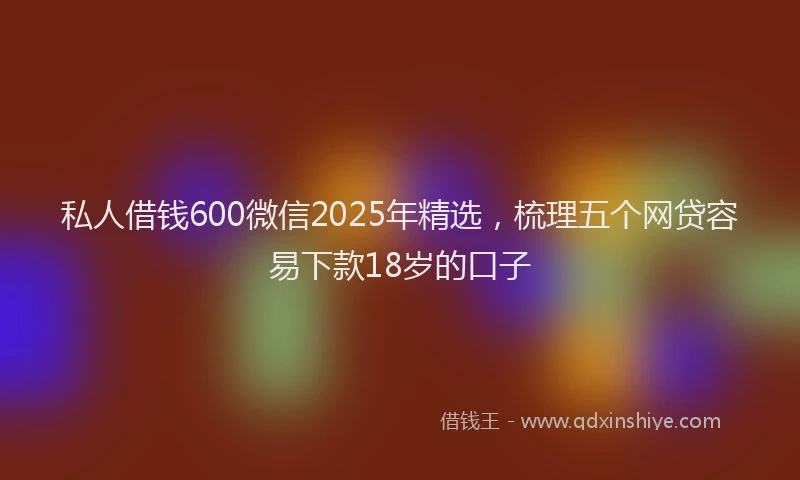 私人借钱600微信2025年精选，梳理五个网贷容易下款18岁的口子
