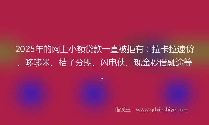 2025年的网上小额贷款一直被拒有：拉卡拉速贷、哆哆米、桔子分期、闪电侠、现金秒借融途等。
