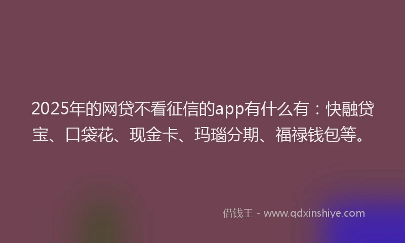 2025年的网贷不看征信的app有什么有：快融贷宝、口袋花、现金卡、玛瑙分期、福禄钱包等。
