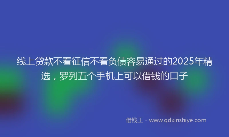 线上贷款不看征信不看负债容易通过的2025年精选，罗列五个手机上可以借钱的口子
