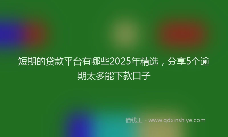 短期的贷款平台有哪些2025年精选，分享5个逾期太多能下款口子