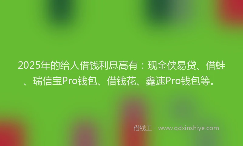 2025年的给人借钱利息高有：现金侠易贷、借蛙、瑞信宝Pro钱包、借钱花、鑫速Pro钱包等。
