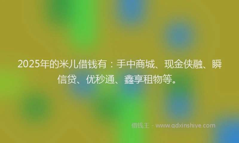 2025年的米儿借钱有：手中商城、现金侠融、瞬信贷、优秒通、鑫享租物等。