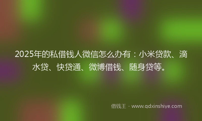 2025年的私借钱人微信怎么办有：小米贷款、滴水贷、快贷通、微博借钱、随身贷等。
