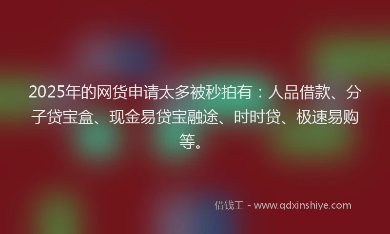 2025年的网货申请太多被秒拍有：人品借款、分子贷宝盒、现金易贷宝融途、时时贷、极速易购等。