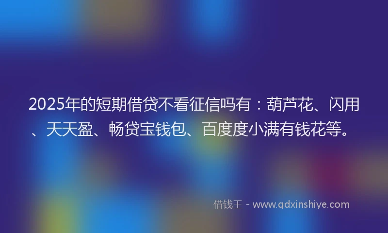 2025年的短期借贷不看征信吗有：葫芦花、闪用、天天盈、畅贷宝钱包、百度度小满有钱花等。