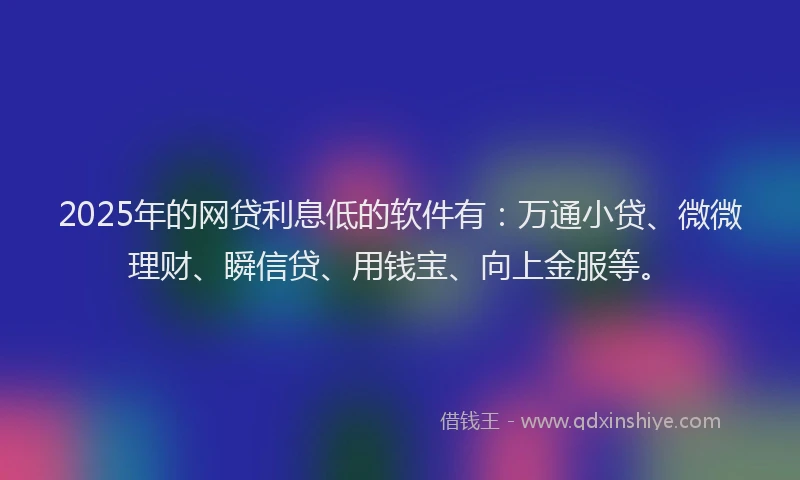 2025年的网贷利息低的软件有：万通小贷、微微理财、瞬信贷、用钱宝、向上金服等。