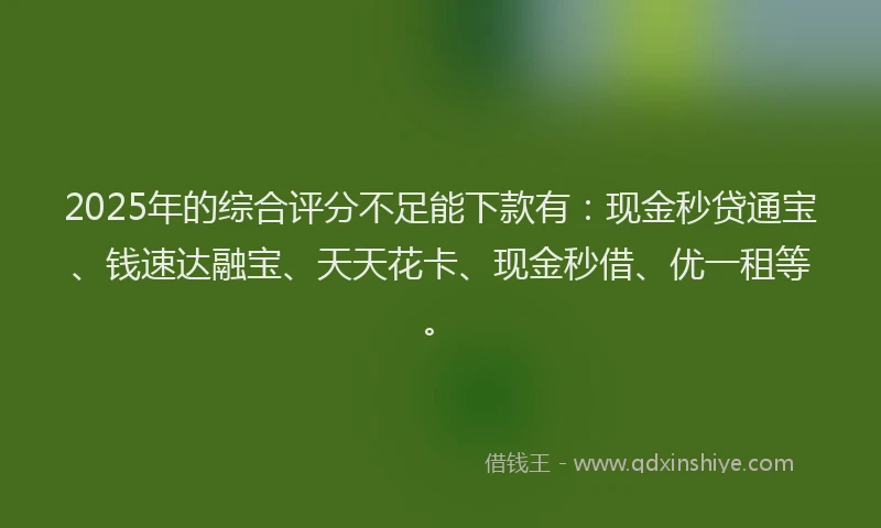 2025年的综合评分不足能下款有：现金秒贷通宝、钱速达融宝、天天花卡、现金秒借、优一租等。