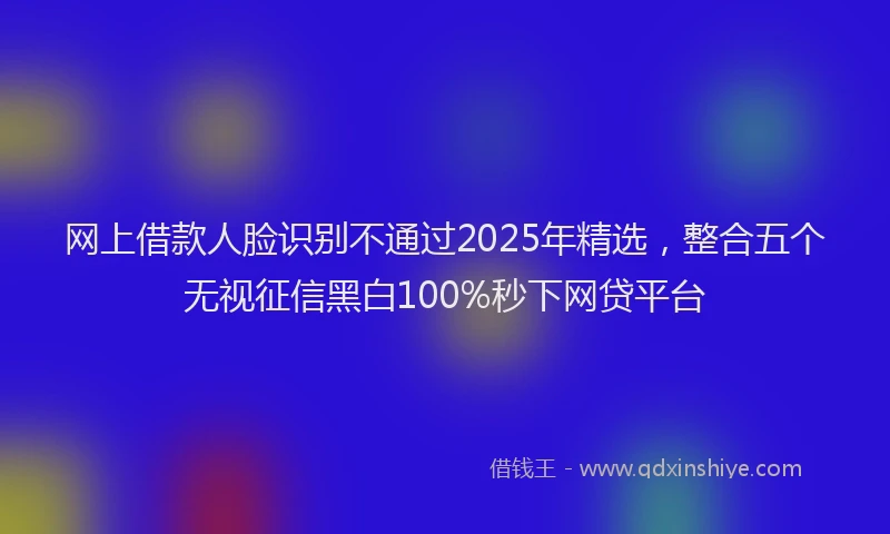 网上借款人脸识别不通过2025年精选，整合五个无视征信黑白100%秒下网贷平台