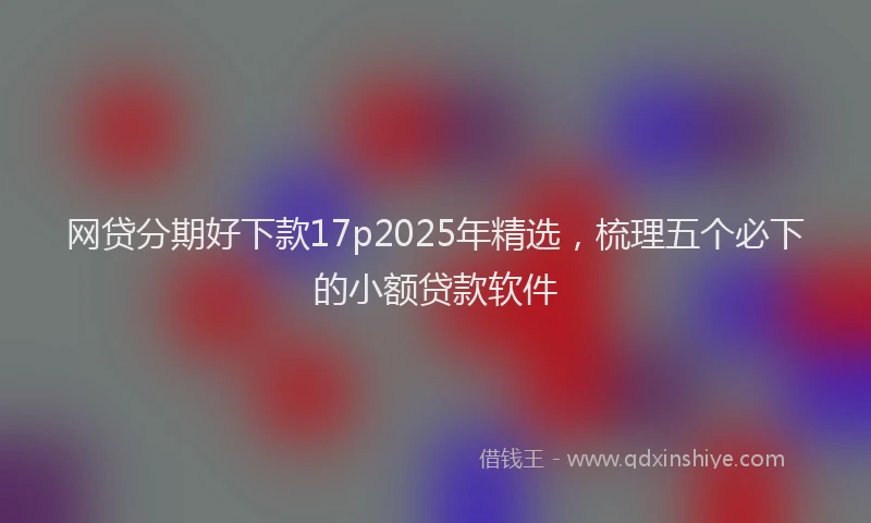 网贷分期好下款17p2025年精选，梳理五个必下的小额贷款软件