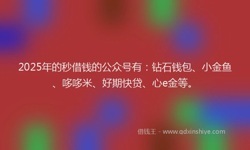 2025年的秒借钱的公众号有：钻石钱包、小金鱼、哆哆米、好期快贷、心e金等。