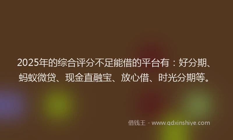 2025年的综合评分不足能借的平台有：好分期、蚂蚁微贷、现金直融宝、放心借、时光分期等。