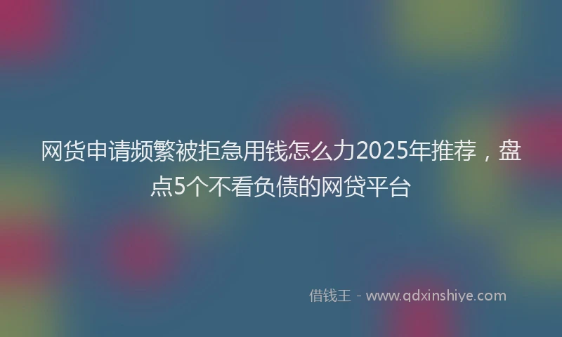 网货申请频繁被拒急用钱怎么力2025年推荐，盘点5个不看负债的网贷平台