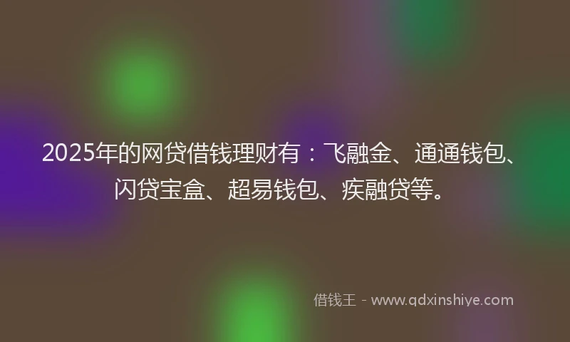 2025年的网贷借钱理财有：飞融金、通通钱包、闪贷宝盒、超易钱包、疾融贷等。
