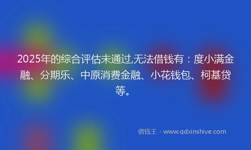 2025年的综合评估未通过,无法借钱有：度小满金融、分期乐、中原消费金融、小花钱包、柯基贷等。