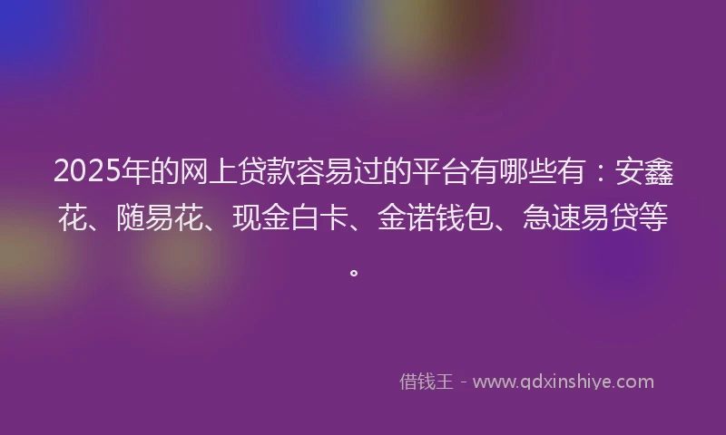 2025年的网上贷款容易过的平台有哪些有：安鑫花、随易花、现金白卡、金诺钱包、急速易贷等。