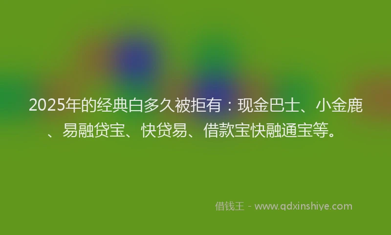 2025年的经典白多久被拒有：现金巴士、小金鹿、易融贷宝、快贷易、借款宝快融通宝等。