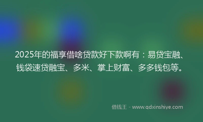 2025年的福享借啥贷款好下款啊有：易贷宝融、钱袋速贷融宝、多米、掌上财富、多多钱包等。