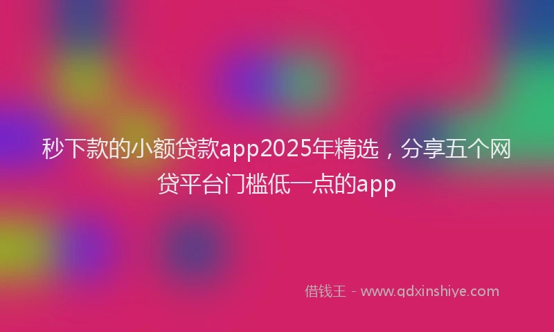 秒下款的小额贷款app2025年精选，分享五个网贷平台门槛低一点的app